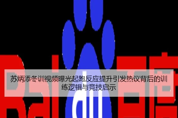 苏炳添冬训视频曝光起跑反应提升引发热议背后的训练逻辑与竞技启示