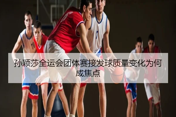 孙颖莎全运会团体赛接发球质量变化为何成焦点