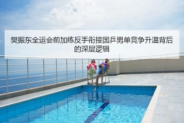 樊振东全运会前加练反手衔接国乒男单竞争升温背后的深层逻辑