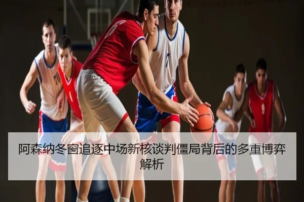 阿森纳冬窗追逐中场新核谈判僵局背后的多重博弈解析